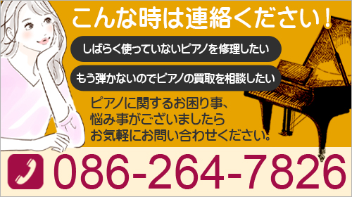 こんな時は連絡ください！もう弾かないのでピアノの買取を相談したい しばらく使っていないピアノを修理したい ピアノに関するお困り事、悩み事がございましたらお気軽にお問い合わせください。086-264-7826