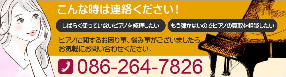 こんな時は連絡ください！もう弾かないのでピアノの買取を相談したい しばらく使っていないピアノを修理したい ピアノに関するお困り事、悩み事がございましたらお気軽にお問い合わせください。086-264-7826